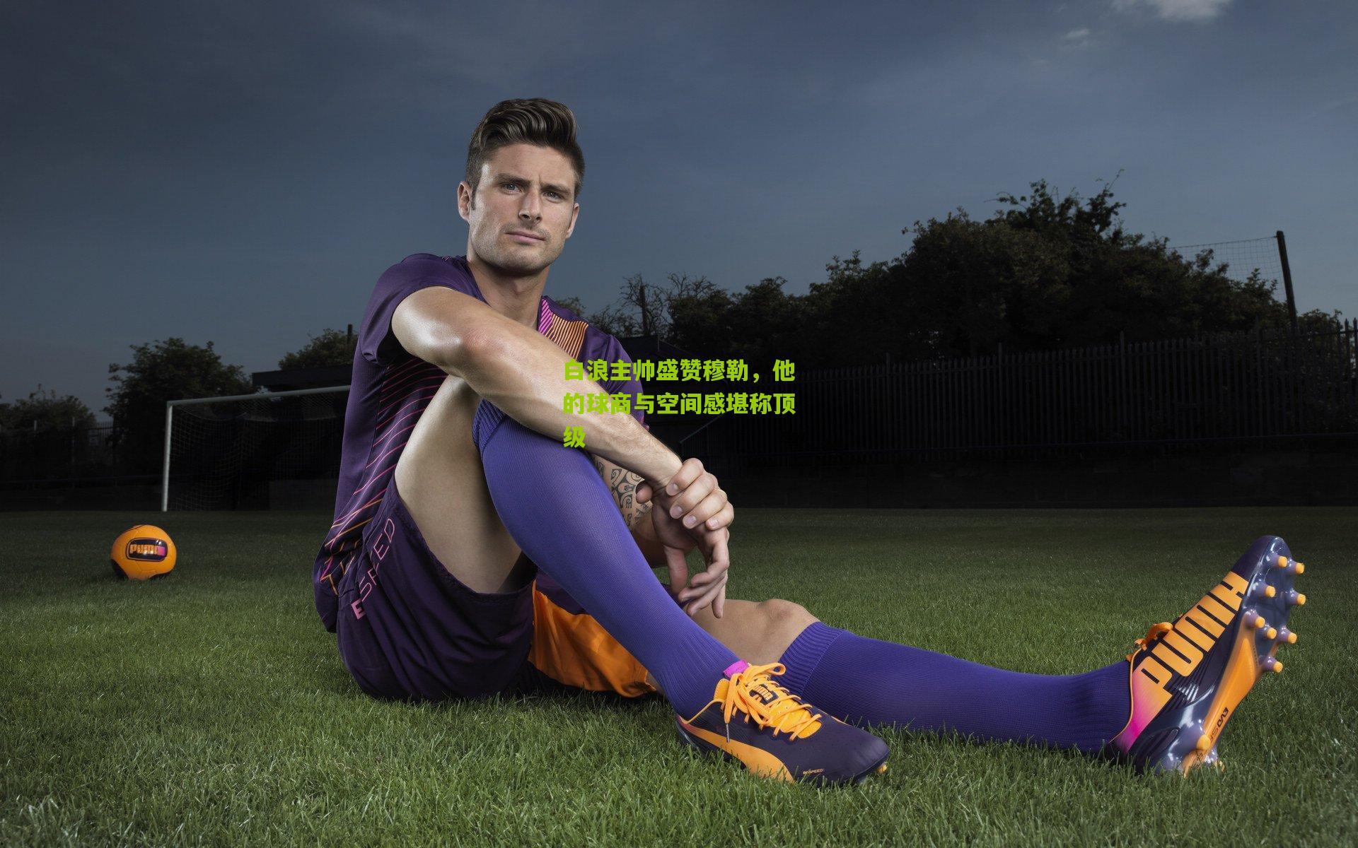 白浪主帅盛赞穆勒，他的球商与空间感堪称顶级