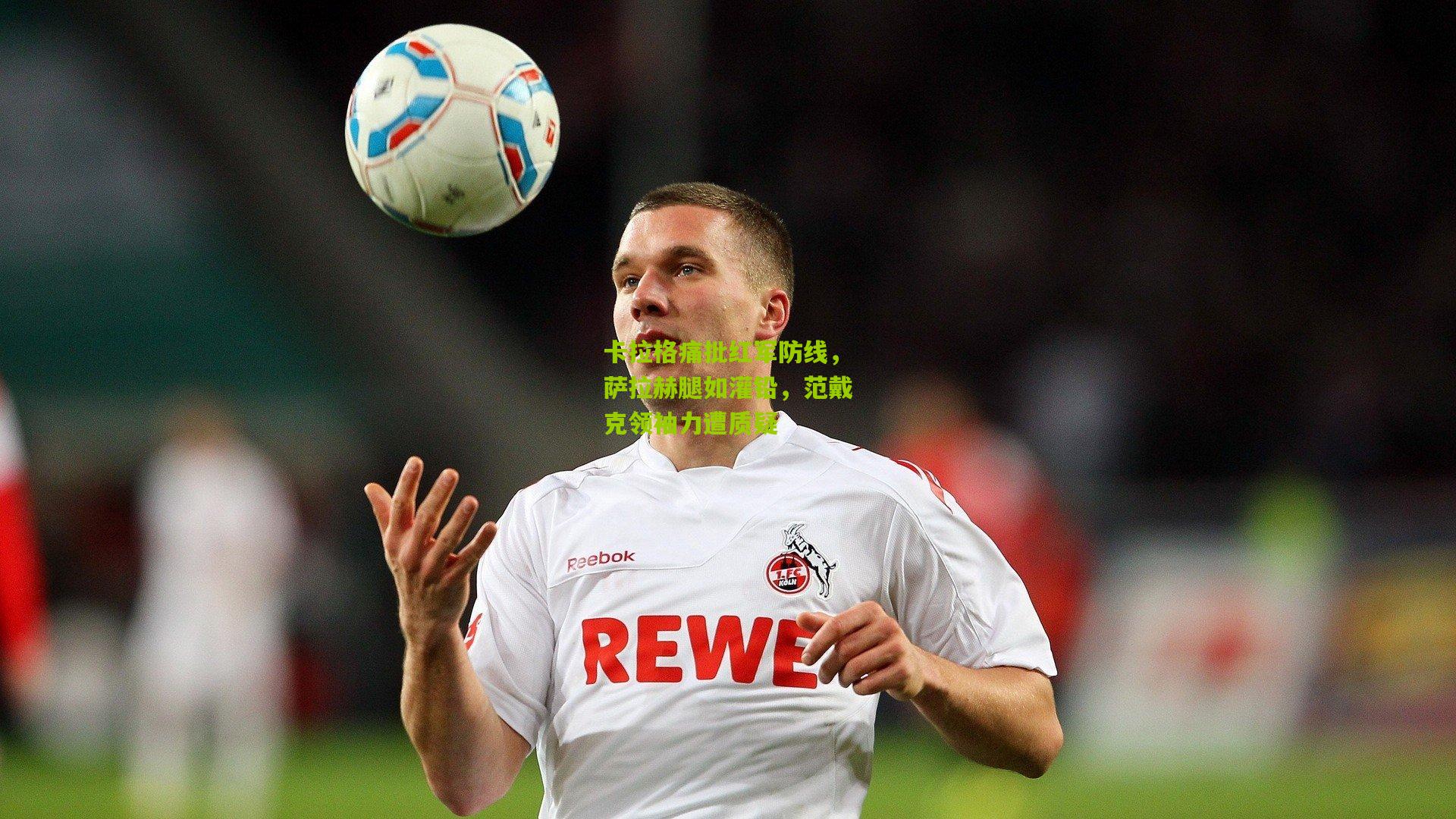 卡拉格痛批红军防线，萨拉赫腿如灌铅，范戴克领袖力遭质疑